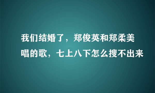 我们结婚了，郑俊英和郑柔美唱的歌，七上八下怎么搜不出来