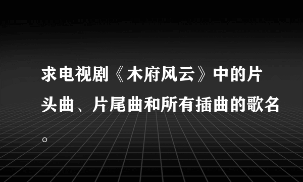 求电视剧《木府风云》中的片头曲、片尾曲和所有插曲的歌名。