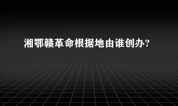 湘鄂赣革命根据地由谁创办?