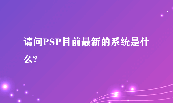 请问PSP目前最新的系统是什么?