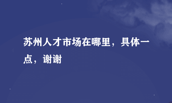 苏州人才市场在哪里，具体一点，谢谢