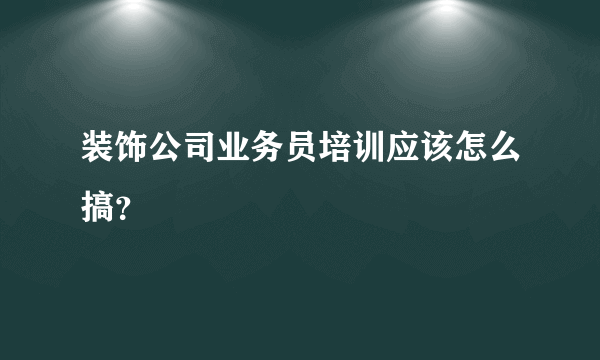 装饰公司业务员培训应该怎么搞？