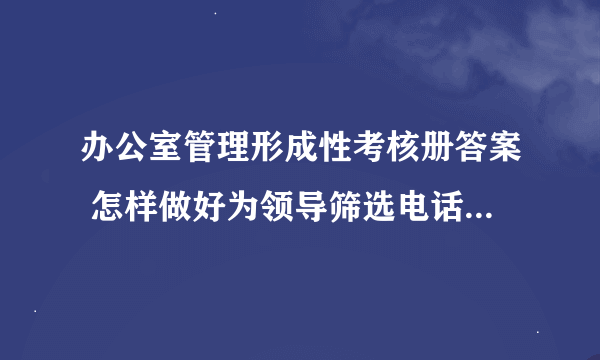 办公室管理形成性考核册答案 怎样做好为领导筛选电话的工作，主要做法有哪些？