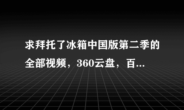 求拜托了冰箱中国版第二季的全部视频，360云盘，百度云也可以