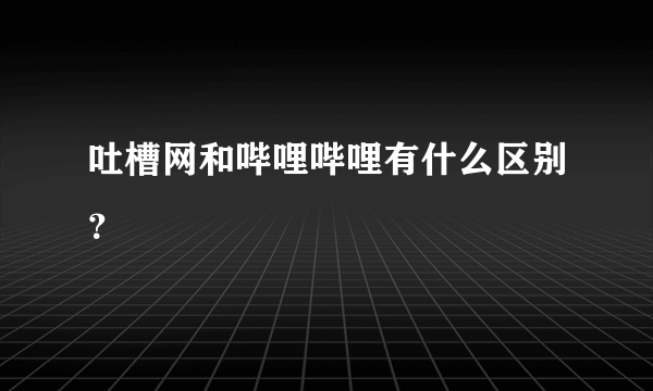 吐槽网和哔哩哔哩有什么区别？