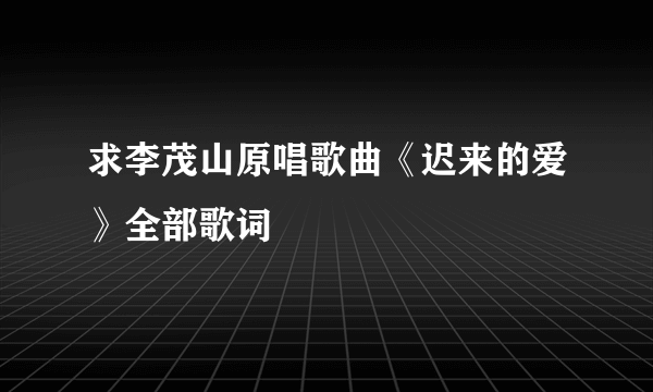 求李茂山原唱歌曲《迟来的爱》全部歌词