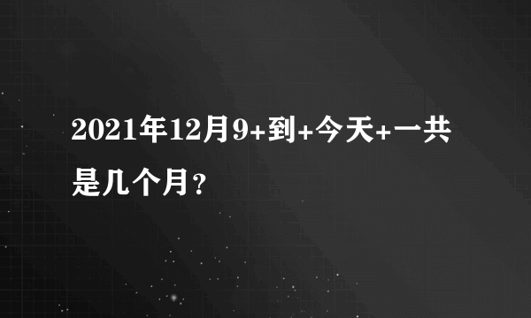 2021年12月9+到+今天+一共是几个月？