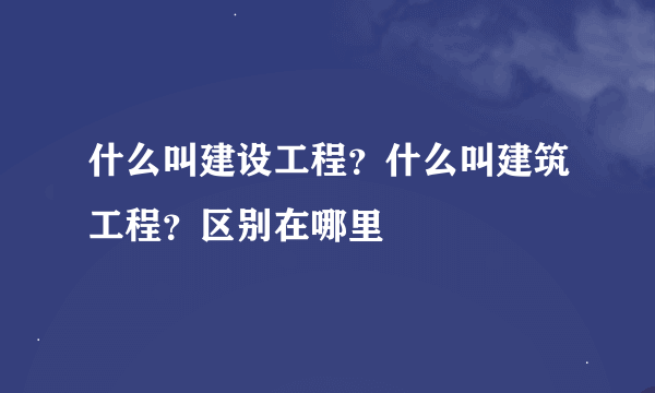 什么叫建设工程？什么叫建筑工程？区别在哪里