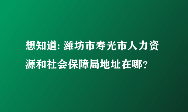 想知道: 潍坊市寿光市人力资源和社会保障局地址在哪？