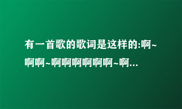 有一首歌的歌词是这样的:啊~啊啊~啊啊啊啊啊啊~啊~啊啊~啊啊啊啊啊这是什么歌