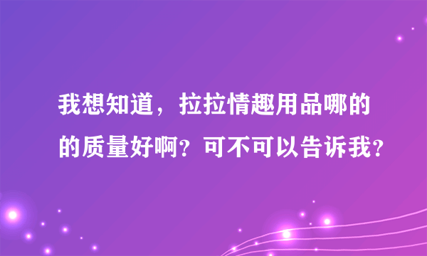 我想知道，拉拉情趣用品哪的的质量好啊？可不可以告诉我？