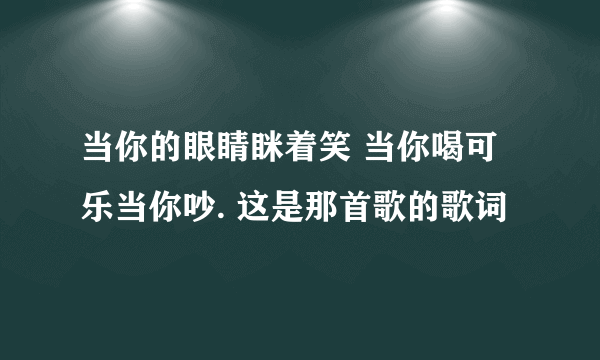 当你的眼睛眯着笑 当你喝可乐当你吵. 这是那首歌的歌词