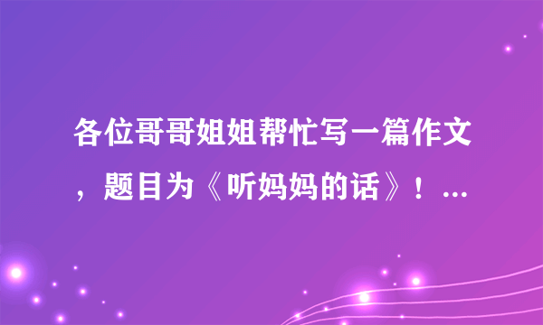 各位哥哥姐姐帮忙写一篇作文，题目为《听妈妈的话》！非常感谢！！！