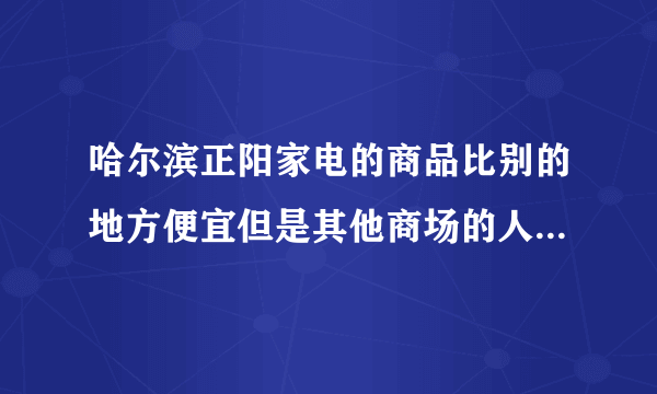 哈尔滨正阳家电的商品比别的地方便宜但是其他商场的人说是假货 而正阳说假一赔十 我懵了 谁知道真相？