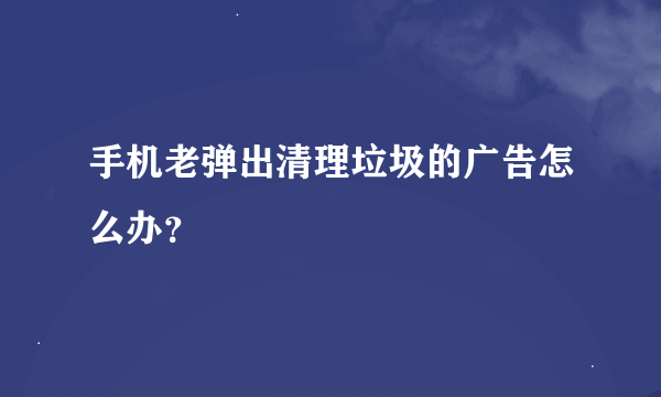 手机老弹出清理垃圾的广告怎么办？