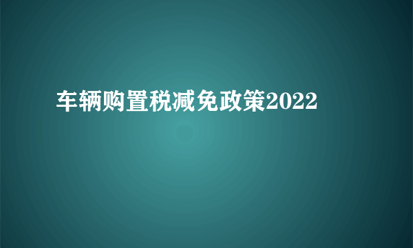 车辆购置税减免政策2022