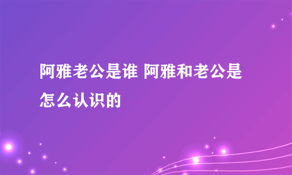 阿雅老公是谁 阿雅和老公是怎么认识的