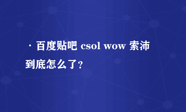 ·百度贴吧 csol wow 索沛 到底怎么了？