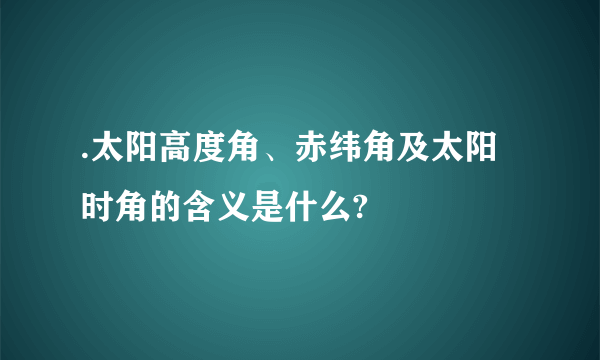 .太阳高度角、赤纬角及太阳时角的含义是什么?