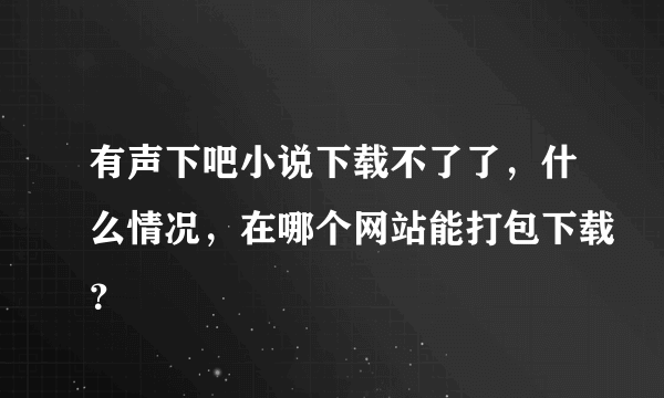 有声下吧小说下载不了了，什么情况，在哪个网站能打包下载？