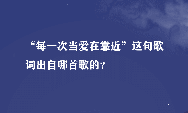 “每一次当爱在靠近”这句歌词出自哪首歌的？