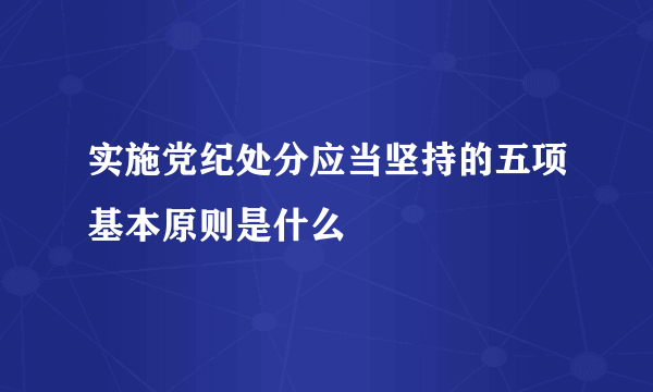 实施党纪处分应当坚持的五项基本原则是什么