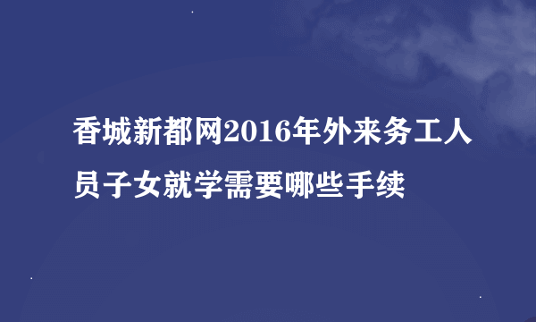 香城新都网2016年外来务工人员子女就学需要哪些手续