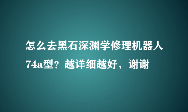 怎么去黑石深渊学修理机器人74a型？越详细越好，谢谢