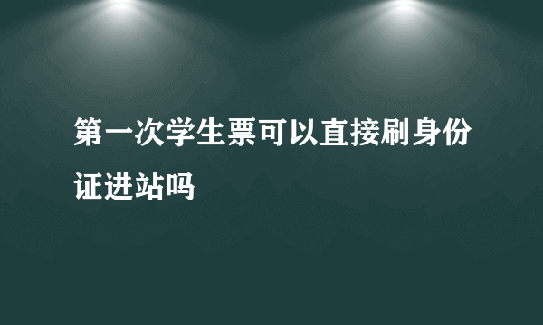 第一次学生票可以直接刷身份证进站吗