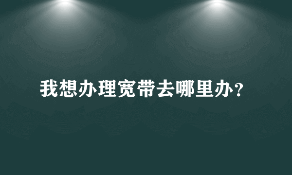 我想办理宽带去哪里办？