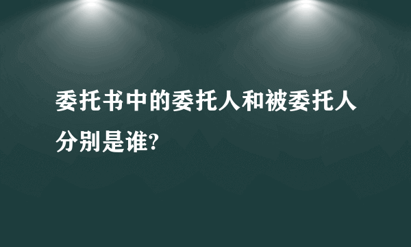 委托书中的委托人和被委托人分别是谁?