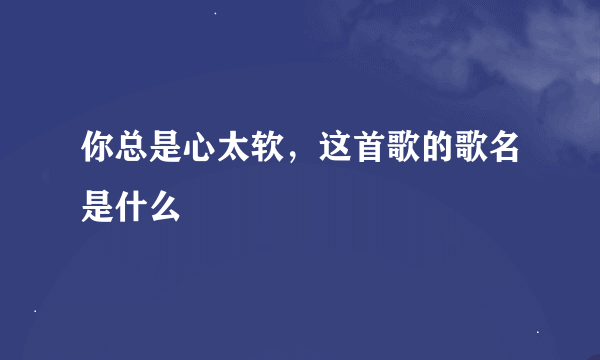 你总是心太软，这首歌的歌名是什么