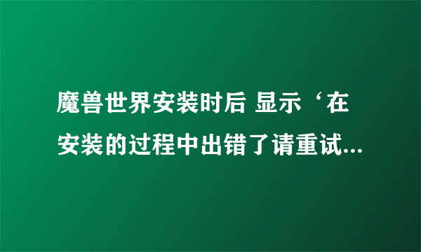 魔兽世界安装时后 显示‘在安装的过程中出错了请重试 如该错误在发生请从新下载一份新按装程序再试