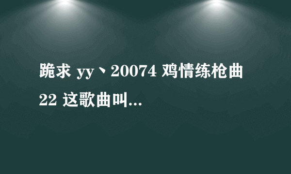 跪求 yy丶20074 鸡情练枪曲 22 这歌曲叫什么名字？ 　