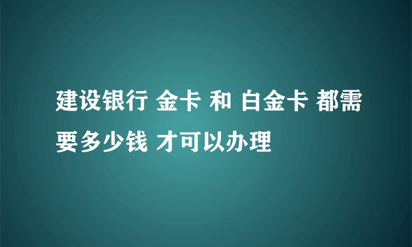 建设银行 金卡 和 白金卡 都需要多少钱 才可以办理