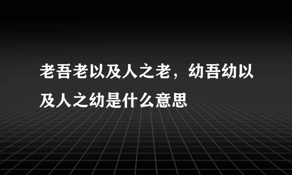 老吾老以及人之老，幼吾幼以及人之幼是什么意思