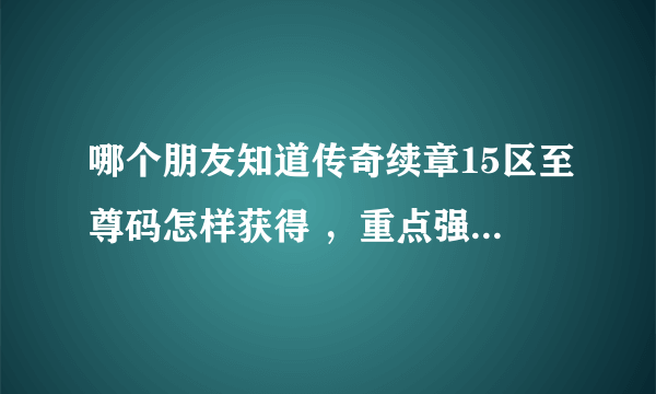 哪个朋友知道传奇续章15区至尊码怎样获得 ，重点强调是现在怎样获得，具体怎么操作