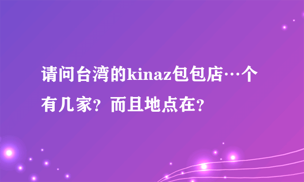 请问台湾的kinaz包包店…个有几家？而且地点在？