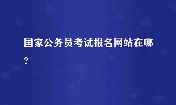 国家公务员考试报名网站在哪？