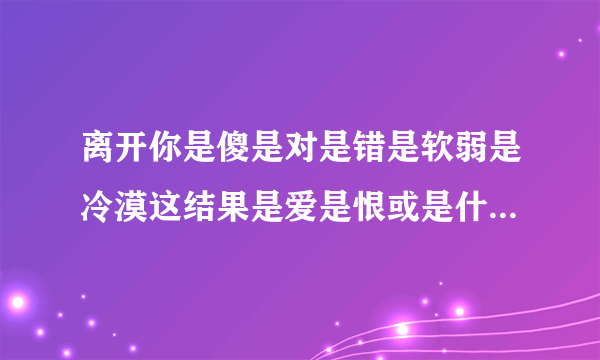 离开你是傻是对是错是软弱是冷漠这结果是爱是恨或是什么 是哪首歌的歌词？