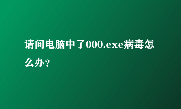 请问电脑中了000.exe病毒怎么办？