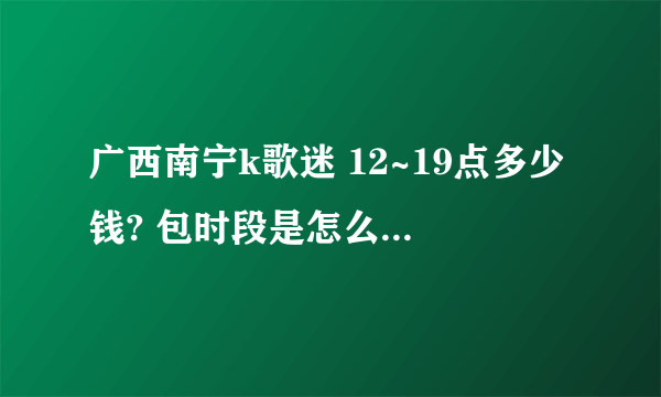 广西南宁k歌迷 12~19点多少钱? 包时段是怎么包法?多少钱一个小时?