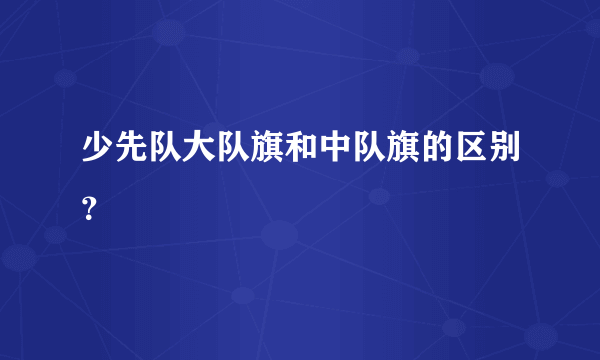 少先队大队旗和中队旗的区别？