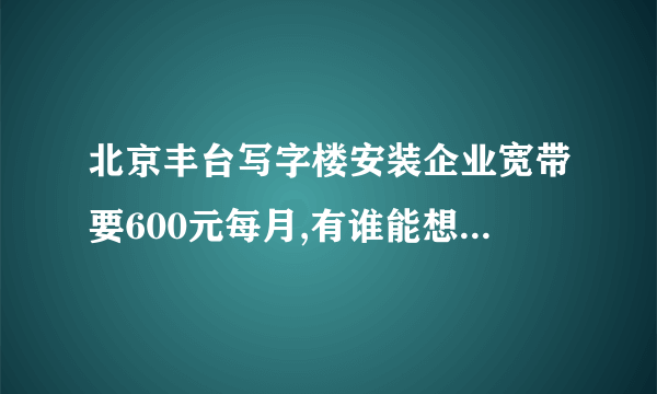 北京丰台写字楼安装企业宽带要600元每月,有谁能想办法装个便宜点的