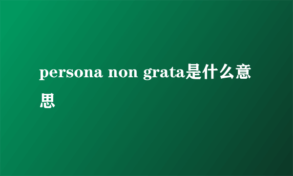 persona non grata是什么意思