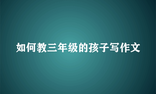 如何教三年级的孩子写作文