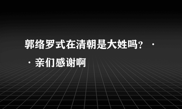 郭络罗式在清朝是大姓吗？··亲们感谢啊