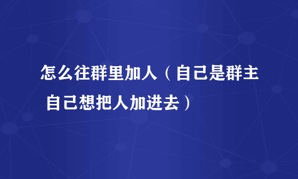 怎么往群里加人（自己是群主 自己想把人加进去）