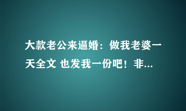 大款老公来逼婚：做我老婆一天全文 也发我一份吧！非常感谢~！