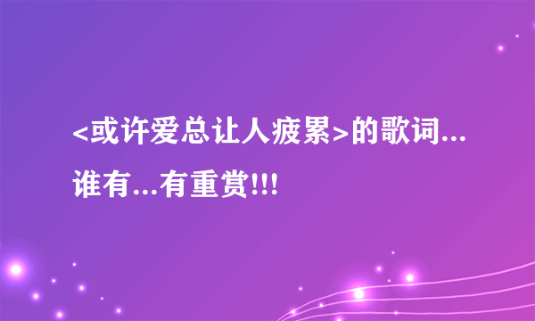 <或许爱总让人疲累>的歌词...谁有...有重赏!!!